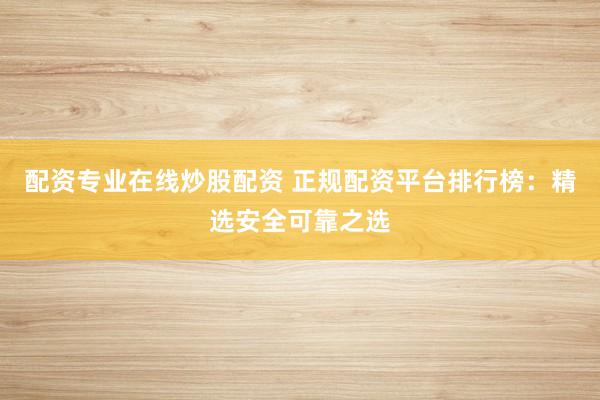 配资专业在线炒股配资 正规配资平台排行榜：精选安全可靠之选
