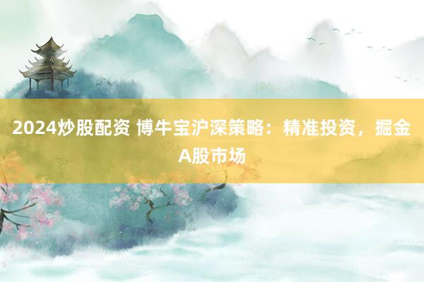 2024炒股配资 博牛宝沪深策略：精准投资，掘金A股市场