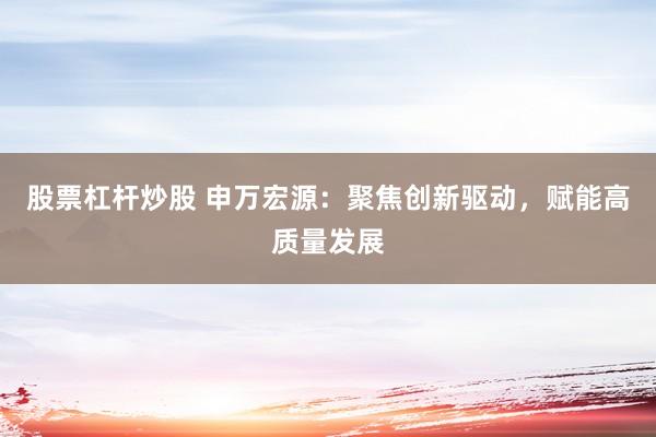股票杠杆炒股 申万宏源：聚焦创新驱动，赋能高质量发展