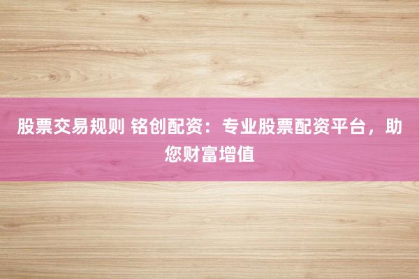 股票交易规则 铭创配资：专业股票配资平台，助您财富增值