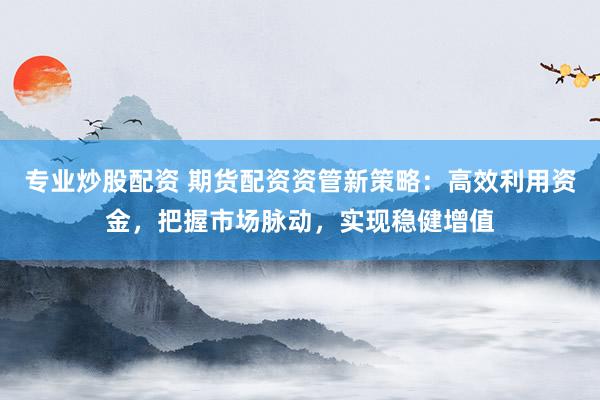 专业炒股配资 期货配资资管新策略：高效利用资金，把握市场脉动，实现稳健增值