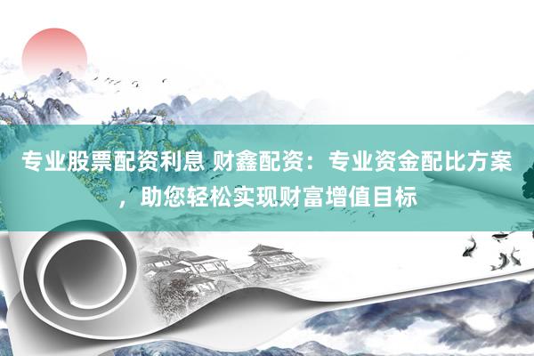 专业股票配资利息 财鑫配资：专业资金配比方案，助您轻松实现财富增值目标