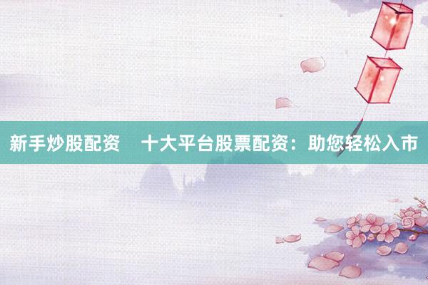 新手炒股配资    十大平台股票配资：助您轻松入市