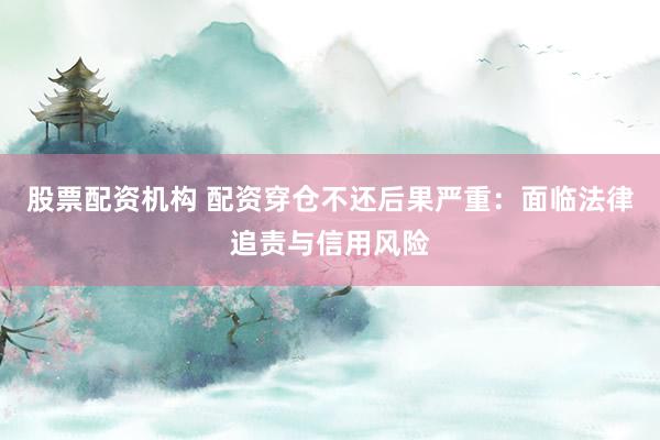 股票配资机构 配资穿仓不还后果严重:面临法律追责与信用风险
