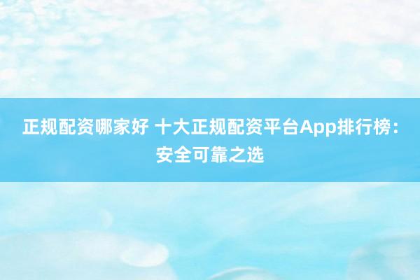 正规配资哪家好 十大正规配资平台App排行榜：安全可靠之选