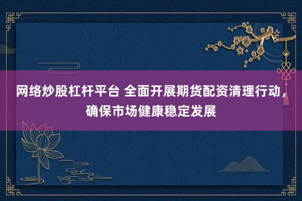 网络炒股杠杆平台 全面开展期货配资清理行动，确保市场健康稳定发展