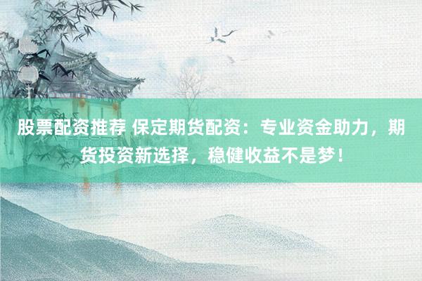 股票配资推荐 保定期货配资:专业资金助力,期货投资新选择,稳健收益不是梦!