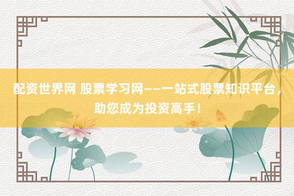 配资世界网 股票学习网——一站式股票知识平台，助您成为投资高手！