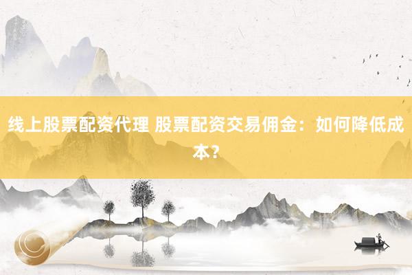 线上股票配资代理 股票配资交易佣金:如何降低成本?