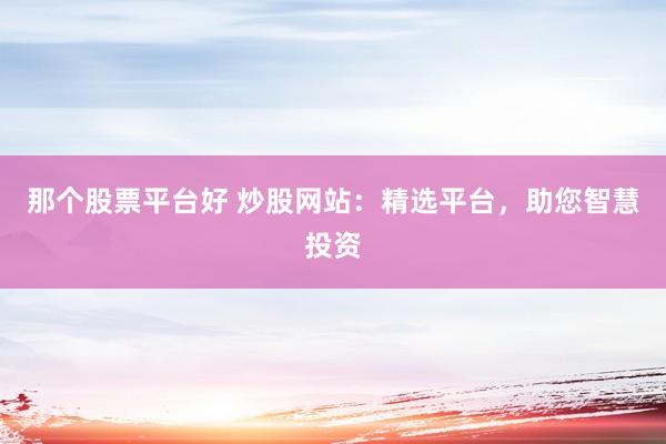 那个股票平台好 炒股网站：精选平台，助您智慧投资