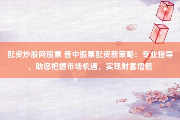 配资炒股网股票 晋中股票配资新策略：专业指导，助您把握市场机遇，实现财富增值