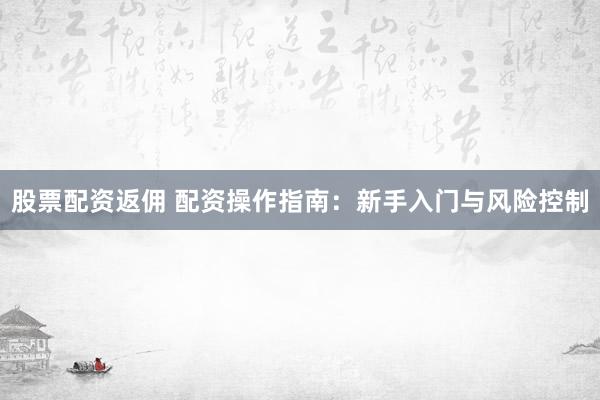 股票配资返佣 配资操作指南：新手入门与风险控制