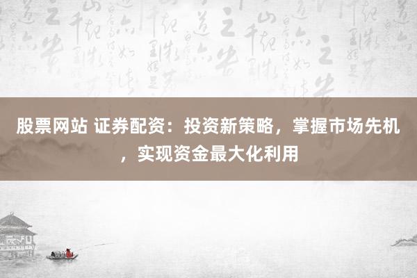 股票网站 证券配资：投资新策略，掌握市场先机，实现资金最大化利用