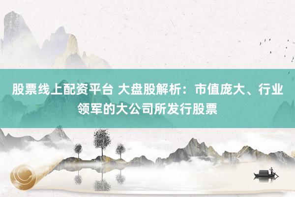 股票线上配资平台 大盘股解析：市值庞大、行业领军的大公司所发行股票