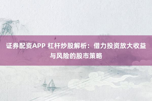 证券配资APP 杠杆炒股解析：借力投资放大收益与风险的股市策略