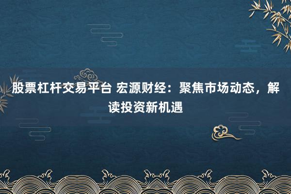 股票杠杆交易平台 宏源财经：聚焦市场动态，解读投资新机遇