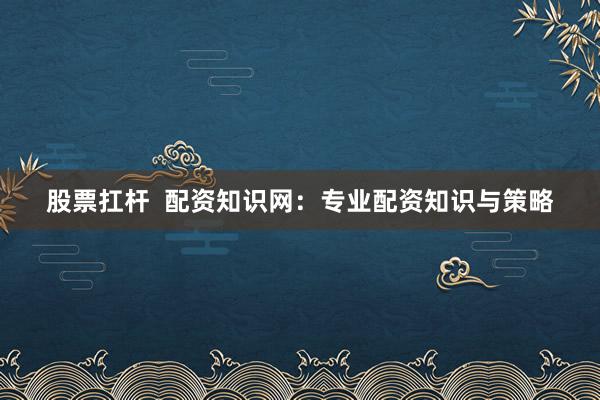 股票扛杆  配资知识网：专业配资知识与策略