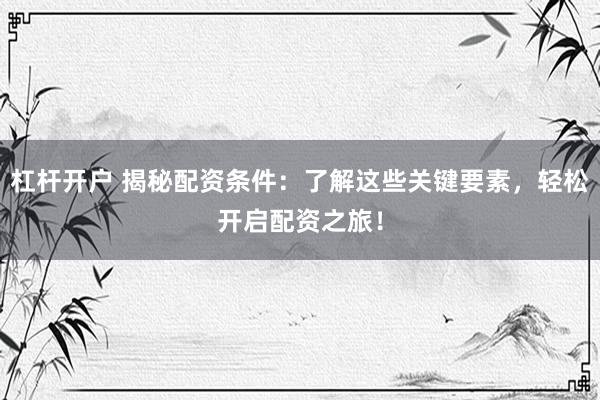 杠杆开户 揭秘配资条件：了解这些关键要素，轻松开启配资之旅！