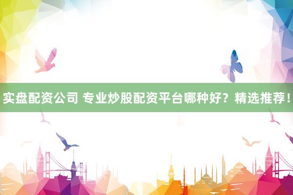实盘配资公司 专业炒股配资平台哪种好？精选推荐！