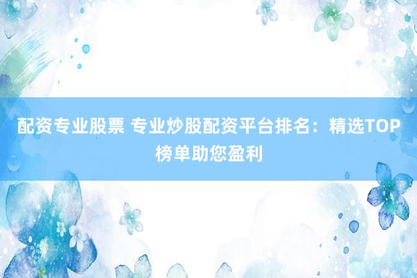 配资专业股票 专业炒股配资平台排名:精选TOP榜单助您盈利