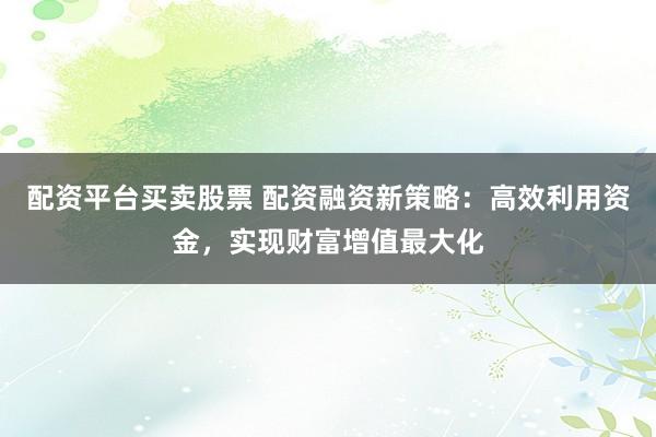 配资平台买卖股票 配资融资新策略：高效利用资金，实现财富增值最大化